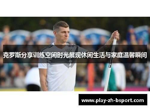 克罗斯分享训练空闲时光展现休闲生活与家庭温馨瞬间